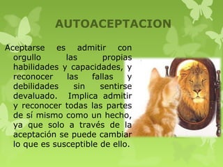 AUTOACEPTACION
Aceptarse es admitir con
orgullo las propias
habilidades y capacidades, y
reconocer las fallas y
debilidades sin sentirse
devaluado. Implica admitir
y reconocer todas las partes
de sí mismo como un hecho,
ya que solo a través de la
aceptación se puede cambiar
lo que es susceptible de ello.
 