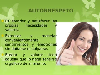 AUTORRESPETO
Es atender y satisfacer las
propias necesidades y
valores.
Expresar y manejar
convenientemente
sentimientos y emociones
sin dañarse ni culparse.
Buscar y valorar todo
aquello que lo haga sentirse
orgulloso de sí mismo.
 