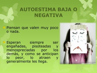 AUTOESTIMA BAJA O
NEGATIVA
Piensan que valen muy poco
o nada.
Esperan siempre ser
engañadas, pisoteadas y
menospreciadas por los
demás, y como se anticipan
lo peor, lo atraen y
generalmente les llega.
 