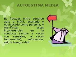 AUTOESTIMA MEDIA
Es fluctuar entre sentirse
apto e inútil, acertado y
equivocado como persona, y
manifestar estas
incoherencias en la
conducta (actuar a veces
con sensatez, a veces
tontamente), reforzando,
así, la inseguridad.
 