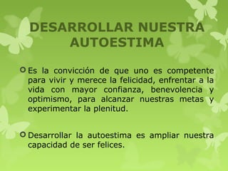 DESARROLLAR NUESTRA
AUTOESTIMA
 Es la convicción de que uno es competente
para vivir y merece la felicidad, enfrentar a la
vida con mayor confianza, benevolencia y
optimismo, para alcanzar nuestras metas y
experimentar la plenitud.
 Desarrollar la autoestima es ampliar nuestra
capacidad de ser felices.
 