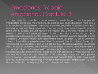 Emociones. Trabajo emocional. Capitulo  3 La carga negativa que llevas se acumula y puede llegar a ser tan grande (imagínatela como una mochila llena de piedras que cada día pesan más) que si no la vacías en un ambiente controlado cualquier pequeño malentendido la hará derramarse cual una taza rebosante, muchas veces en el peor momento para ti, como con tu suegra, en una reunión de trabajo etc, y muchas veces de forma violenta como si realmente estuvieras tirando pedradas con las cargas de tu mochila, haciendo que te sientas culpable por el malestar que has causado a otros y creando un círculo vicioso que hará sentirte cada vez peor. Si, por el contrario, quieres salirte del lío, y volverte a sentir bien, tu simple intención, atraerá los recursos y situaciones que necesitas y con un par de ejercicios fáciles recuperarás enseguida tu paz interior. El problema da lo mismo, incluso si has actuado deshonestamente o has causado algún daño a propósito puedes arreglarlo; si es una situación de vacío irreversible puedes encontrar otras cosas que le den sentido a tu Vida; si luchas con patrones de conducta muy reiterativa y no sabes qué hacer con ellos puedes buscar ayuda y solucionarlos. No tienes por qué hacerlo todo tu sol@. Pero sea lo que sea, nadie puede decidir por ti y mucho menos hacer tu limpieza por ti y tú no te vas a sentir bien hasta que actúes con coherencia interna.