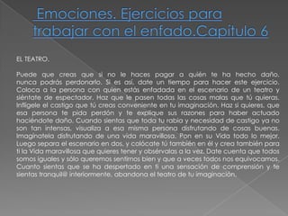  Emociones. Ejercicios para trabajar con el enfado.Capítulo 6EL TEATRO. Puede que creas que si no le haces pagar a quién te ha hecho daño,nunca podrás perdonarlo. Si es así, date un tiempo para hacer este ejercicio. Coloca a la persona con quien estás enfadada en el escenario de un teatro y siéntate de espectador. Haz que le pasen todas las cosas malas que tú quieras. Inflígele el castigo que tú creas conveniente en tu imaginación. Haz si quieres, que esa persona te pida perdón y te explique sus razones para haber actuado haciéndote daño. Cuando sientas que toda tu rabia y necesidad de castigo ya no son tan intensas, visualiza a esa misma persona disfrutando de cosas buenas. Imagínatela disfrutando de una vida maravillosa. Pon en su Vida todo lo mejor. Luego separa el escenario en dos, y colócate tú también en él y crea también para ti la Vida maravillosa que quieres tener y obsérvalas a la vez. Date cuenta que todos somos iguales y sólo queremos sentirnos bien y que a veces todos nos equivocamos.Cuanto sientas que se ha despertado en ti una sensación de comprensión y tesientas tranquil@ interiormente, abandona el teatro de tu imaginación.