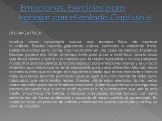 Emociones. Ejercicios para trabajar con el enfado.Capítulo 6DESCARGA FÍSICA.Muchas veces necesitarás buscar una manera física de expresartu enfado. Puedes hacerlo golpeando cojines, corriendo a velocidad límite, bailando encima de tu cama, machacándote en una clase de aerobic, haciendo limpieza general etc. Date un tiempo límite para sacar a nivel físico toda la rabia que llevas dentro y busca una manera que te resulte agradable y no sea peligrosa ni para ti ni para los demás. Esto crea espacio para emociones nuevas y es un acto simbólico que indica que ya estás preparad@ para cosas diferentes. Muchas veces te darás cuenta que no llegas ni a aguantar el límite que te has marcado y toda la rabia que tenias era más sufrimiento (que es igual a ficción mental de dolor auto-fabricado) que sentimientos reales. Puedes utilizar estos ejercicios tantas veces como necesites para hacer limpieza emocional. Si sientes que llevas una carga muy pesada, recuerda que a veces pedir ayuda es lo que demuestra que uno es más fuerte. Encontrarás mil talleres, y terapias individuales donde trabajar con estossentimientos de forma profesional y sacando el mayor partido al aprendizaje. Encualquier caso, un proceso de enfado y rabia nunca queda concluido si no hay unacto de PERDÓN.