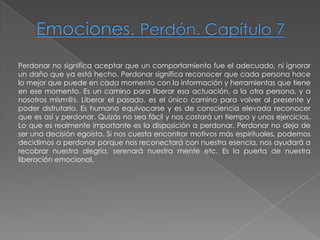 Emociones. Perdón. Capítulo 7Perdonar no significa aceptar que un comportamiento fue el adecuado, ni ignorar un daño que ya está hecho. Perdonar significa reconocer que cada persona hace lo mejor que puede en cada momento con la información y herramientas que tiene en ese momento. Es un camino para liberar esa actuación, a la otra persona, y anosotros mism@s. Liberar el pasado, es el único camino para volver al presente ypoder disfrutarlo. Es humano equivocarse y es de consciencia elevada reconocer que es así y perdonar. Quizás no sea fácil y nos costará un tiempo y unos ejercicios. Lo que es realmente importante es la disposición a perdonar. Perdonar no deja de ser una decisión egoísta. Si nos cuesta encontrar motivos más espirituales, podemos decidirnos a perdonar porque nos reconectará con nuestra esencia, nos ayudará a recobrar nuestra alegría, serenará nuestra mente etc. Es la puerta de nuestra liberación emocional.