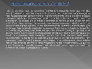 Emociones. Miedo. Capítulo 8Todo lo siguiente, que es sufrimiento mental auto-impuesto, tiene que ver con tu baja autoestima que hace que te lo tomes todo como personal y enseguida veas tuscapacidades comprometidas. Ni por un momento se te pasa por la cabeza que quizás tu jefe simplemente haya tenido un mal día o te paras a ver lo bueno de la situación. En el peor de los casos si perdieras el trabajo podrías encontrar otro ¿no? Pero esto supone de entrada un nuevo esfuerzo, adentrarse en lo desconocido, y peor aun una nueva oportunidad de rechazo si intentas algo que no te sale. Aquí tu miedo te paraliza de nuevo y fíjate que es a través de la mente. Escúchate. Seguro que salen frases del tipo: "No lo vas a conseguir". "¿Y qué va a decir tu padre cuando sepa que has perdido el trabajo y ahora quieres trabajar de esto?", "Si no tienes nada de formación para esto" etc. Todo el mundo tiene miedo. Desengáñate. Tu miedo no es especial y peor que el del resto de personas. Hay gente que parece absolutamente capaz, relajada e incluso luminosa, pero también tiene miedo cuando afronta sus retos. Acuérdate: "todos somos humanos".Lo que les hace diferentes es que ell@s evalúan cada situación lo justo, cogen a su miedo de la mano y se lanzan a perseguir sus sueños.