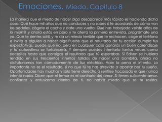 Emociones. Miedo. Capítulo 8La manera que el miedo de hacer algo desaparece más rápido es haciendo dicha cosa. Qué hace mil años que no conduces y no sabes si te acordarás de cómo van los pedales, cógete el coche y date una vuelta. Que has trabajado veinte años de lo mism@ y ahora estás en paro y te aterra la primera entrevista, prográmate una ya. Qué te sientes sol@ y te da un miedo terrible que te rechacen, coge el teléfono e invita a alguien a hacer algo.Puede que el resultado de tu acción cumpla tus expectativas, puede que no, pero en cualquier caso ganarás un buen aprendizaje y tu autoestima se fortalecerá. Y siempre puedes intentarlo tantas veces como necesites hasta que consigas el resultado que tú esperabas. Si Edison se hubiera rendido en sus trescientos intentos fallidos de hacer una bombilla, ahora no disfrutaríamos tan cómodamente de luz eléctrica. Vale la pena el intento. Lo importante no es el resultado, si no que tú te has atrevido a apostar por tu sueño. Oportunidades hay muchas y sólo tiene derecho a sentirse fracasado el que nunca intentó nada. Dicen que el temor es el contrario del amor. Si tienes suficiente amor, confianza y entusiasmo dentro de ti, no habrá miedo que se te resista.