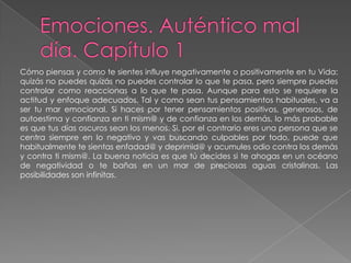 Emociones. Auténtico mal día. Capítulo 1Cómo piensas y como te sientes influye negativamente o positivamente en tu Vida: quizás no puedes quizás no puedes controlar lo que te pasa, pero siempre puedes controlar como reaccionas a lo que te pasa. Aunque para esto se requiere la actitud y enfoque adecuados. Tal y como sean tus pensamientos habituales, va a ser tu mar emocional. Si haces por tener pensamientos positivos, generosos, de autoestima y confianza en ti mism@ y de confianza en los demás, lo más probable es que tus días oscuros sean los menos. Si, por el contrario eres una persona que se centra siempre en lo negativo y vas buscando culpables por todo, puede que habitualmente te sientas enfadad@ y deprimid@ y acumules odio contra los demás y contra ti mism@. La buena noticia es que tú decides si te ahogas en un océano de negatividad o te bañas en un mar de preciosas aguas cristalinas. Las posibilidades son infinitas. 