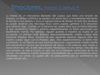Emociones. Tristeza. Capítulo 9La tristeza es un mecanismo liberador del cuerpo que tiene una función de limpieza. La tristeza auténtica se expresa con llanto físico y normalmente este llanto es tirando a muy sentido y dura un espacio breve de tiempo. En este tipo de llanto se puede observar una descarga física como suspiros, gemidos o la sensación que soltamos algo. Cuando ya no lloramos así, quiere decir que ya hemos liberado lo que necesitamos liberar y estamos experimentando un llanto provocado por elsufrimiento mental. Por ejemplo: alguien querido a nosotros se muere en un accidente. La primera tarde lloramos desconsoladamente, nuestro cuerpo está haciendo limpieza física. Durante los días siguientes lloramos algunos ratos así: nuestro cuerpo sigue con la limpieza, pero otros experimentamos un llanto más controlado. Si nos fijamos en qué estamos pensando, seguramente nuestra mente está pensando lo mucho que echaremos de menos a esa persona, que vamos a hacer ahora etc. etc. Si este desconsuelo mental dura mucho tiempo, más allá de una semana, un mes e incluso un año nos va a mantener estancados en la no acción. Nos daremos cuenta porquéirá acompañado de comportamientos poco saludables: no comer, no querer salir, no preocuparnos por los sentimientos de nadie más etc. etc. .