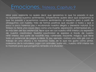 Emociones. Tristeza. Capítulo 9Mirar para adelante no quiere decir que ignoremos lo que ha pasado ni que no expresemos nuestros sentimientos. Simplemente quiere decir que aceptamos lo que ha pasado y aceptamos nuestros sentimientos al respecto pero a partir de ahíseguimos con nuestra Vida de formas positivas que ayuden a todos y que a poco a poco haremos por ir recobrando nuestra alegría y bienestar natural. Si la tristeza no tiene una causa clara como una muerte, separación, enfermedad etc. y es más bien del tipo existencial, tiene que ver con nuestro niñ@ interior y la expresión de nuestra creatividad. Nuestra creatividad se expresa a través de nuestro niñ@ interior, esa parte de nosotr@s más vulnerable, inocente, mágica, qué tiene todo un potencial de juegos e ideas. Si, por ejemplo, vivimos una vida gris con un trabajo en una oficina y no hacemos nada de lo que nos gusta cómo pintar, rodearnos de la naturaleza, jugar con animales, bailar etc., nuestro niñ@ interior nos lo mostrará para que pongamos remedio a la situación  .