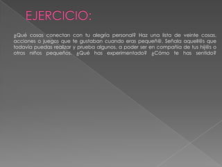 EJERCICIO:¿Qué cosas conectan con tu alegría personal? Haz una lista de veinte cosas, acciones o juegos que te gustaban cuando eras pequeñ@. Señala aquell@s que todavía puedas realizar y prueba algunos, a poder ser en compañía de tus hij@s o otros niños pequeños. ¿Qué has experimentado? ¿Cómo te has sentido? 
