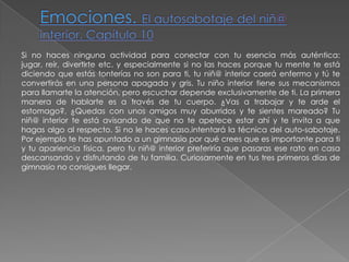 Emociones. El autosabotaje del niñ@ interior. Capítulo 10Si no haces ninguna actividad para conectar con tu esencia más auténtica: jugar, reír, divertirte etc. y especialmente si no las haces porque tu mente te está diciendo que estás tonterías no son para ti, tu niñ@ interior caerá enfermo y tú te convertirás en una persona apagada y gris. Tu niño interior tiene sus mecanismos para llamarte la atención, pero escuchar depende exclusivamente de ti. La primera manera de hablarte es a través de tu cuerpo. ¿Vas a trabajar y te arde el estomago?, ¿Quedas con unos amigos muy aburridos y te sientes mareado? Tu niñ@ interior te está avisando de que no te apetece estar ahí y te invita a que hagas algo al respecto. Si no le haces caso,intentará la técnica del auto-sabotaje. Por ejemplo te has apuntado a un gimnasio por qué crees que es importante para ti y tu apariencia física, pero tu niñ@ interior preferiría que pasaras ese rato en casa descansando y disfrutando de tu familia. Curiosamente en tus tres primeros días de gimnasio no consigues llegar.