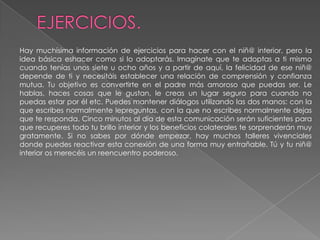 EJERCICIOS.Hay muchísima información de ejercicios para hacer con el niñ@ interior, pero la idea básica eshacer como si lo adoptarás. Imagínate que te adoptas a ti mismo cuando tenías unos siete u ocho años y a partir de aquí, la felicidad de ese niñ@ depende de ti y necesitáis establecer una relación de comprensión y confianza mutua. Tu objetivo es convertirte en el padre más amoroso que puedas ser. Le hablas, haces cosas que le gustan, le creas un lugar seguro para cuando no puedas estar por él etc. Puedes mantener diálogos utilizando las dos manos: con la que escribes normalmente lepreguntas, con la que no escribes normalmente dejas que te responda. Cinco minutos al día de esta comunicación serán suficientes para que recuperes todo tu brillo interior y los beneficios colaterales te sorprenderán muy gratamente. Si no sabes por dónde empezar, hay muchos talleres vivenciales donde puedes reactivar esta conexión de una forma muy entrañable. Tú y tu niñ@ interior os merecéis un reencuentro poderoso.