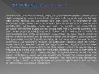 Emociones. Culpa. Capítulo 11Otra emoción autodestructiva es la culpa. La culpa tiene muchísimo que ver con tu nivel de exigencia personal y lo crític@s que eran en tu hogar de infancia. Ponerse retos como técnica de superación está bien, pero si tus expectativas son irracionales o se contradicen con tu naturaleza innata serán la causa de una insatisfacción continuada, cada vez que no cumplas tus expectativas.La culpa normalmente busca castigo (hiciste algo mal y tu mente justiciera cree que debes pagar por ello) y si no la liberas, te lo hará notar a través de enfermedades que serán un auténtico auto-castigo de dolor tipo la artritis, la artrosis, el dolor de huesos etc. Es importante saber que el objetivo de la vida es ser feliz y aprender a amar. A partir de aquí cada uno se pone sus normas de auto-exigencia y sus "deberías": "debería ser ordenada", "debería dejar de fumar", debería estudiar derecho", "debería ser mejor madre" etc. Algunos son tuyos, otros no. Corresponden a las expectativas de otras personas sobre ti, tú simplemente les has dado poder para que te afecten y te sientas inadecuad@ si no los conviertes en realidad. Pero todavía estás a tiempo de elegir. Escoge solamente "deberías" que te hagan sentir bien y mejor aún, substitúyelos por "podría": "si quisiera podría ser ordenada", "si quisiera podría estudiar derecho" etc. Para ver si eres demasiado duro contigo mism@, haz el siguiente experimento. Imagínate que tu hij@ o pareja te fallan enalgo. ¿Cuál sería tu reacción? 