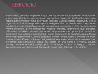 EJERCICIO. Haz una lista de todas las peores cosas que has hecho. Anota también tus adiciones y los comportamientos que ahora no encuentras para nada justificables. No vayas rápido, ponte música y deja que vayan saliendo. Cuando acabes observa tu lista. Si alguna cosa todavía se puede reparar, arréglala. Si no se puede, mira si la puedes equilibrar en otra situación parecida aunque sea ayudando a otras personas en la misma situación. Si no encuentras ninguna manera, prométete que actuarás diferente la próxima que vez que la vida te presente una oportunidad parecida. Reconoce que lo hiciste todo tan bien como pudiste con la consciencia que tenías entonces y perdónate. Cuando acabes el análisis rompe la lista y olvídate de todas esas acciones. Comprométete contigo mism@ a que a partir de ahora vas a actuar de forma más consciente  ponlo por escrito en una carta a ti mism@. Llévala contigo encima a todas partes, para si te surgen dudas la tengas a mano. Recuerda que la coherencia interna es lo que le da la felicidad a tu espíritu.