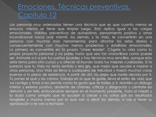 Emociones. Técnicas preventivas. Capítulo 12Las personas muy ordenadas tienen una técnica que es que cuanto menos seensucia, menos se tiene que limpiar luego. Esto aplica igual a las cargasemocionales. Hábitos preventivos de autoestima, pensamiento positivo y amorincondicional hacia un@mism@, los demás, y la Vida, te convertirán en una persona con muchas más herramientas para afrontar los retos diarios y consecuentemente con muchos menos problemas y estallidos emocionales.Lo primero es convertirte en tú propia "cheer leader". Cógete tu vida como tu propio proyecto personal y no pares hasta que sea tan maravillosa como puede ser. Anímate a ir a por tus sueños (puedes y hay técnicas muy sencillas, aunque estoseria tema para otro curso) y a ofrecer al mundo todas tus mejores cualidades. Si teparecía que tu Vida no tenía sentido y era gris, que mejor que ayudar e inspirar aotras personas. Una Vida así llena a cualquiera de felicidad y traerá muchas cosasbuenas a tu plano de existencia. A partir de ahí, no dejes que nadie decida por ti. Tú pones el qué y los cómos. Trabaja en lo que te guste, lleva el estilo de vida que va contigo y trata a los demás como te gusta que te traten a ti. Mantén un diálogointerior y exterior positivo, abstente de chismes, críticas y desgracias y céntrate endisfrutar y ser feliz, enfocándote siempre en el momento presente. Trata al miedo yla duda como amig@s que te ayudan a crecer y no sufras por los resultadostangibles y mucho menos por lo qué van a decir los demás, si vas a tener suaprobación o te van a rechazar.