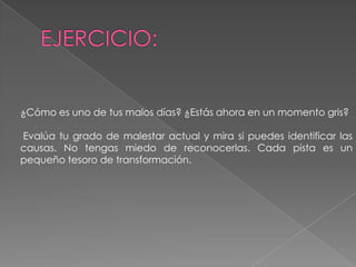 EJERCICIO:¿Cómo es uno de tus malos días? ¿Estás ahora en un momento gris?Evalúa tu grado de malestar actual y mira si puedes identificar las causas. No tengas miedo de reconocerlas. Cada pista es un pequeño tesoro de transformación.