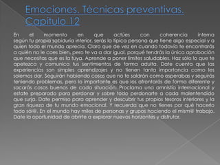 Emociones. Técnicas preventivas. Capítulo 12En el momento en que actúes con coherencia internasegún tu propia sabiduría interior, serás la típica persona que tiene algo especial y aquien todo el mundo aprecia. Claro que de vez en cuando todavía te encontrarás a quién no le caes bien, pero te va a dar igual, porqué tendrás la única aprobación que necesitas que es la tuya. Aprende a poner límites saludables. Haz sólo lo que teapetezca y comunica tus sentimientos de forma adulta. Date cuenta que las experiencias son simples aprendizajes y no tienen tanta importancia como les solemos dar. Seguirán habiendo cosas que no te saldrán como esperabas y seguirás teniendo problemas, pero lo importante es que los afrontarás de forma diferente y sacarás cosas buenas de cada situación. Proclama una amnistía internacional y estate preparado para perdonar y sobre todo perdonarte a cada malentendido que surja. Date permiso para aprender y descubrir tus propios tesoros interiores y la gran riqueza de tu mundo emocional. Y recuerda que no tienes por qué hacerlo todo sól@. En el mundo hay miles de personas y grupos haciendo el mism@ trabajo. Date la oportunidad de abrirte a explorar nuevos horizontes y disfrutar.