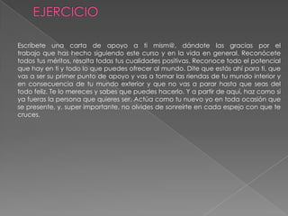 EJERCICIOEscríbete una carta de apoyo a ti mism@, dándote las gracias por eltrabajo que has hecho siguiendo este curso y en la vida en general. Reconócetetodos tus méritos, resalta todas tus cualidades positivas. Reconoce todo el potencialque hay en ti y todo lo que puedes ofrecer al mundo. Dite que estás ahí para ti, quevas a ser su primer punto de apoyo y vas a tomar las riendas de tu mundo interior yen consecuencia de tu mundo exterior y que no vas a parar hasta que seas del todo feliz. Te lo mereces y sabes que puedes hacerlo. Y a partir de aquí, haz como si ya fueras la persona que quieres ser. Actúa como tu nuevo yo en toda ocasión que se presente, y, super importante, no olvides de sonreírte en cada espejo con que tecruces.