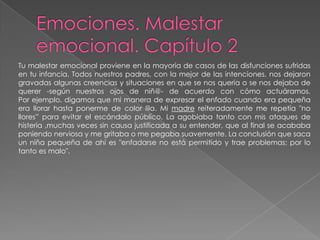 Emociones. Malestar emocional. Capítulo 2Tu malestar emocional proviene en la mayoría de casos de las disfunciones sufridasen tu infancia. Todos nuestros padres, con la mejor de las intenciones, nos dejarongravadas algunas creencias y situaciones en que se nos quería o se nos dejaba dequerer -según nuestros ojos de niñ@- de acuerdo con cómo actuáramos.Por ejemplo, digamos que mi manera de expresar el enfado cuando era pequeña era llorar hasta ponerme de color lila. Mi madre reiteradamente me repetía "no llores” para evitar el escándalo público. La agobiaba tanto con mis ataques de histeria ,muchas veces sin causa justificada a su entender, que al final se acababa poniendo nerviosa y me gritaba o me pegaba suavemente. La conclusión que saca un niña pequeña de ahí es "enfadarse no está permitido y trae problemas; por lo tanto es malo".