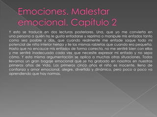 Emociones. Malestar emocional. Capítulo 2Y esto se traduce en dos lecturas posteriores. Una, que yo me convierta enuna persona a quién no le gusta enfadarse y reprima o manipule mis enfados tantocomo sea posible y dos, que cuando realmente me enfade saque todo mi potencial de niña interior herida y líe las mismas rabietas que cuando era pequeña.Hasta que no encauce mis enfados de forma correcta, no me sentiré bien con ellos y me sentiré inadecuada cada vez que necesite expresar mi enfado y no sepa cómo. Y esta misma argumentación se aplica a muchas otras situaciones. Todos llevamos un gran bagaje emocional que se ha grabado en nosotros en nuestros primeros años de Vida. Los primeros cinco años el niño es inocente, lleno de confianza y amor emocional, alegre, divertido y dinámico, pero poco a poco va aprendiendo que hay normas.