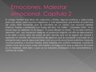 Emociones. Malestar emocional. Capítulo 2El código familiar está lleno de creencias y límites; algunas positivas y adecuadaspara esa edad, pero muchas negativas, o mal expresadas que limitan el potencial de cada niñ@ haciendo que se convierta en un adulto con muchas heridas internas. Padres y profesores con frases del tipo: "no chilles", "cómetelo todo", "si no haces bien los deberes no te querra, "tú para dibujar no sirves", "tú no eres como tuhermano" etc. van haciendo mella en el potencial original y el niño se desconecta. A los siete u ocho años de edad, el niño decide que no es seguro ser natural y aprende un montón de mecanismos de defensa que le ayudarán a encajar en su ambiente pero que le desconectaran con su mundo emocional auténtico creando muchas barreras y muchos miedos. Estas barreras sólo podrán romperse, cuando el adulto tome de la mano a ese niño herido y le haga sentir que su esencia, tal como es en realidad, está bien y que ya no necesita amoldarse a las características y normas de nadie. .