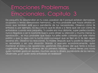 Emociones Problemas Emocionales. Capitulo  3De pequeño te desatendían en tu casa, pasaban de ti porqué estaban demasiadoocupados o tenias demasiados hermanos... es muy probable que hayas atraído unnovio que también esté poco pendiente de tus necesidades. Observa cómo teenfadas si, por ejemplo, no escucha lo que le dices y si tiene que ver con cómo teenfadabas cuando eras pequeña. Tu padre era muy distante, super perfeccionista, nunca llegabas a ser lo bastante bueno para atraer su atención y mucho menos su aprobación... es muy probable que todos tus jefes estén cortados por este mismo patrón y que tu sigas con tu lucha para conseguir que se fijen en ti, te den algún ascenso etc. Observa tus reacciones. Tu madre después que tu padre la dejara por su secretaría y en una situación tirando a precaria económicamente, quiso mantener el status y las apariencias, gastando más dinero del que tenía e incluso cogiéndote algo de los ahorros de tus primeros trabajos... Ahora tienes una novia quien también gasta en exceso, muchas veces tu dinero, poniéndote de los nervios. Obsérvate, ¿con quién estás enfadado en realidad?