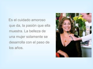Es el cuidado amoroso
que da, la pasión que ella
muestra. La belleza de
una mujer solamente se
desarrolla con el paso de
los años.
 