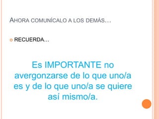 AHORA COMUNÍCALO A LOS DEMÁS…
 RECUERDA…
Es IMPORTANTE no
avergonzarse de lo que uno/a
es y de lo que uno/a se quiere
así mismo/a.
 