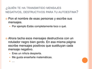 ¿QUIÉN TE HA TRANSMITIDO MENSAJES
NEGATIVOS, DESTRUCTIVOS PARA TU AUTOESTIMA?
 Pon el nombre de esas personas y escribe sus
mensajes.
 Por ejemplo Estás completamente loco o qué.
 Ahora tacha esos mensajes destructivos con un
rotulador negro bien gordo. En esa misma página
escribe mensajes positivos que sustituyan cada
mensaje negativo.
 Eres un niño/a despierta.
 Me gusta enseñarte matemáticas.
 …
 