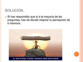 SOLUCIÓN.
 Si has respondido que sí a la mayoría de las
preguntas, has de decidir mejorar tu percepción de
ti mismo/a.
 