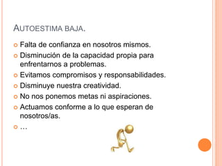 AUTOESTIMA BAJA.
 Falta de confianza en nosotros mismos.
 Disminución de la capacidad propia para
enfrentarnos a problemas.
 Evitamos compromisos y responsabilidades.
 Disminuye nuestra creatividad.
 No nos ponemos metas ni aspiraciones.
 Actuamos conforme a lo que esperan de
nosotros/as.
 …
 