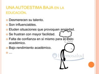 UNA AUTOESTIMA BAJA EN LA
EDUCACIÓN.
 Desmerecen su talento.
 Son influenciables.
 Eluden situaciones que provoquen ansiedad.
 Se frustran con mayor facilidad.
 Falta de confianza en sí mismo para el éxito
académico.
 Bajo rendimiento académico.
 …
 
