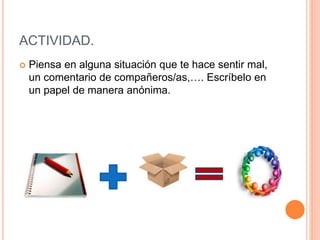 ACTIVIDAD.
 Piensa en alguna situación que te hace sentir mal,
un comentario de compañeros/as,…. Escríbelo en
un papel de manera anónima.
 