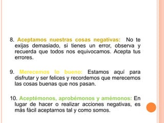 8. Aceptamos nuestras cosas negativas: No te
exijas demasiado, si tienes un error, observa y
recuerda que todos nos equivocamos. Acepta tus
errores.
9. Merecemos lo bueno: Estamos aquí para
disfrutar y ser felices y recordemos que merecemos
las cosas buenas que nos pasan.
10. Aceptémonos, aprobémonos y amémonos: En
lugar de hacer o realizar acciones negativas, es
más fácil aceptarnos tal y como somos.
 