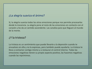 ¿La alegría suaviza el ánimo?  Sí, la alegría suaviza todas las otras emociones porque nos permite procesarlas desde la inocencia. La alegría pone al resto de las emociones en contacto con el corazón y les da un sentido ascendente. Las canaliza para que lleguen al mundo de la mente.  ¿Y la tristeza?  La tristeza es un sentimiento que puede llevarte a la depresión cuando te envuelves en ella y no la expresas, pero también puede ayudarte. La tristeza te lleva a contactar contigo mismo y a restaurar el control interno. Todas las emociones negativas tienen su propio aspecto positivo, las hacemos negativas cuando las reprimimos.  