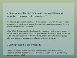 ¿Es mejor aceptar esas emociones que consideramos negativas como parte de uno mismo?  Como parte para transformarlas, es decir, cuando se aceptan fluyen, y ya no se estancan, y se pueden transmutar. Tenemos que canalizarlas para que lleguen desde el corazón hasta la cabeza.  ¡Qué difícil! Sí, es muy difícil. Realmente las emociones básicas son el amor y el temor (que es ausencia de amor), así que todo lo que existe es amor, por exceso o defecto. Constructivo o destructivo. Porque también existe el amor que se aferra, el amor que sobreprotege, el amor tóxico, destructivo.  ¿Cómo prevenir la enfermedad?  Somos creadores, así que yo creo que la mejor forma es creando salud. Y si creamos salud no tendremos ni que prevenir la enfermedad ni que atacarla, porque seremos salud.  