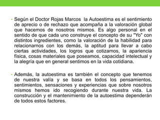 • Según el Doctor Rojas Marcos la Autoestima es el sentimiento
de aprecio o de rechazo que acompaña a la valoración global
que hacemos de nosotros mismos. Es algo personal en el
sentido de que cada uno construye el concepto de su "Yo" con
distintos ingredientes, como la valoración de la habilidad para
relacionarnos con los demás, la aptitud para llevar a cabo
ciertas actividades, los logros que cotizamos, la apariencia
física, cosas materiales que poseamos, capacidad intelectual y
la alegría que en general sentimos en la vida cotidiana.
• Además, la autoestima es también el concepto que tenemos
de nuestra valía y se basa en todos los pensamientos,
sentimientos, sensaciones y experiencias que sobre nosotros
mismos hemos ido recogiendo durante nuestra vida. La
construcción y el mantenimiento de la autoestima dependerán
de todos estos factores.
 