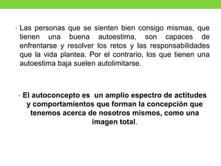 • Las personas que se sienten bien consigo mismas, que
tienen una buena autoestima, son capaces de
enfrentarse y resolver los retos y las responsabilidades
que la vida plantea. Por el contrario, los que tienen una
autoestima baja suelen autolimitarse.
• El autoconcepto es un amplio espectro de actitudes
y comportamientos que forman la concepción que
tenemos acerca de nosotros mismos, como una
imagen total.
 