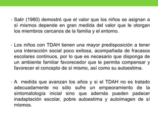 • Satir (1980) demostró que el valor que los niños se asignan a
sí mismos depende en gran medida del valor que le otorgan
los miembros cercanos de la familia y el entorno.
• Los niños con TDAH tienen una mayor predisposición a tener
una interacción social poco exitosa, acompañada de fracasos
escolares continuos, por lo que es necesario que disponga de
un ambiente familiar favorecedor que le permita compensar y
favorecer el concepto de sí mismo, así como su autoestima.
• A medida que avanzan los años y si el TDAH no es tratado
adecuadamente no sólo sufre un empeoramiento de la
sintomatología inicial sino que además pueden padecer
inadaptación escolar, pobre autoestima y autoimagen de sí
mismos.
 