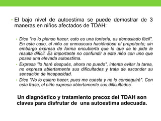 • El bajo nivel de autoestima se puede demostrar de 3
maneras en niños afectados de TDAH:
• Dice "no lo pienso hacer, esto es una tontería, es demasiado fácil".
En este caso, el niño se enmascara haciéndose el prepotente; sin
embargo expresa de forma encubierta que lo que se le pide le
resulta difícil. Es importante no confundir a este niño con uno que
posea una elevada autoestima.
• Expresa "lo haré después, ahora no puedo", intenta evitar la tarea,
no expresa abiertamente sus dificultades y trata de esconder su
sensación de incapacidad.
• Dice "No lo quiero hacer, pues me cuesta y no lo conseguiré". Con
esta frase, el niño expresa abiertamente sus dificultades.
Un diagnóstico y tratamiento precoz del TDAH son
claves para disfrutar de una autoestima adecuada.
 