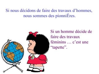 Si nous décidons de faire des travaux d’hommes,  nous sommes des pionnières. Si un homme décide de faire des travaux  féminins … c’est une “tapette”. 