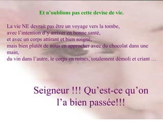 La vie NE devrait pas être un voyage vers la tombe,  avec l’intention d’y arriver en bonne santé,  et avec un corps attirant et bien soigné, mais bien plutôt de nous en approcher avec du chocolat dans une main, du vin dans l’autre, le corps en ruines, totalement démoli et criant … Seigneur !!! Qu’est-ce qu’on l’a bien passée!!! Et n’oublions pas cette devise de vie. 
