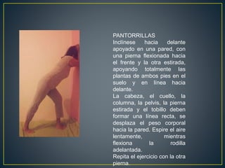 PANTORRILLAS
Inclínese hacia delante
apoyado en una pared, con
una pierna flexionada hacia
el frente y la otra estirada,
apoyando totalmente las
plantas de ambos pies en el
suelo y en línea hacia
delante.
La cabeza, el cuello, la
columna, la pelvis, la pierna
estirada y el tobillo deben
formar una línea recta, se
desplaza el peso corporal
hacia la pared. Espire el aire
lentamente, mientras
flexiona la rodilla
adelantada.
Repita el ejercicio con la otra
pierna.
 