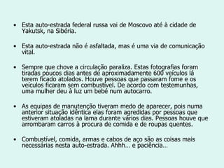 Esta auto-estrada federal russa vai de Moscovo até à cidade de Yakutsk, na Sibéria. Esta auto-estrada não é asfaltada, mas é uma via de comunicação vital. Sempre que chove a circulação paraliza. Estas fotografias foram tiradas poucos dias antes de aproximadamente 600 veículos lá terem ficado atolados. Houve pessoas que passaram fome e os veículos ficaram sem combustível. De acordo com testemunhas, uma mulher deu à luz um bebé num autocarro. As equipas de manutenção tiveram medo de aparecer, pois numa anterior situação idêntica elas foram agredidas por pessoas que estiveram atoladas na lama durante vários dias. Pessoas houve que arrombaram carros à procura de comida e de roupas quentes. Combustível, comida, armas e cabos de aço são as coisas mais necessárias nesta auto-estrada. Ahhh… e paciência… 