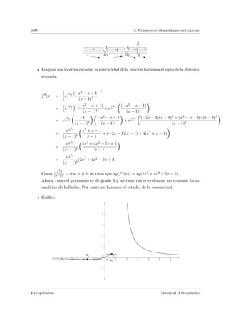 100 3. Conceptos elementales del c´alculo
−+−
α1 α2
00
1
−
Luego si nos interesa estudiar la concavidad de la funci´on hallamos el signo de la derivada
segunda.
f (x) =
ñ
e
1
x−1
(−x2 − x + 1)
(x − 1)4
ô
= e
1
x−1
(−x2 − x + 1)
(x − 1)4
+ e
1
x−1
Ç
(−x2 − x + 1)
(x − 1)4
å
= e
1
x−1
Ç
−1
(x − 1)2
å Ç
−x2 − x + 1
(x − 1)4
å
+ e
1
x−1
Ç
(−2x − 1)(x − 1)4 + (x2 + x − 1)4(x − 1)3
(x − 1)8
å
=
e
1
x−1
(x − 1)5
Ç
x2 + x − 1
x − 1
+ (−2x − 1)(x − 1) + 4(x2
+ x − 1)
å
=
e
1
x−1
(x − 1)5
Ç
2x3 + 4x2 − 7x + 2
x − 1
å
=
e
1
x−1
(x − 1)6
(2x3
+ 4x2
− 7x + 2)
Como e
1
x−1
(x−1)6 > 0 si x = 1, se tiene que sg(f (x)) = sg(2x3 + 4x2 − 7x + 2).
Ahora, como el polinomio es de grado 3 y no tiene ra´ıces evidentes, no tenemos forma
anal´ıtica de hallarlas. Por tanto no haremos el estudio de la concavidad.
Gr´aﬁco
Recopilaci´on Material Autoestudio
 