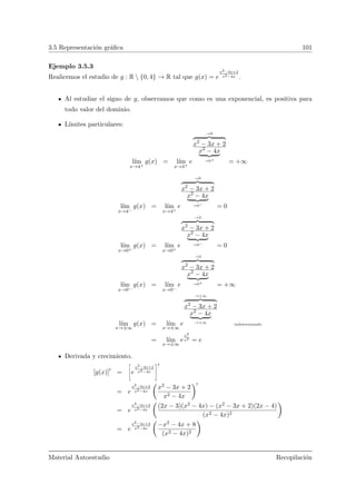 3.5 Representaci´on gr´aﬁca 101
Ejemplo 3.5.3
Realicemos el estudio de g : R  {0, 4} → R tal que g(x) = e
x2−3x+2
x2−4x .
Al estudiar el signo de g, observamos que como es una exponencial, es positiva para
todo valor del dominio.
L´ımites particulares:
l´ım
x→4+
g(x) = l´ım
x→4+
e
→6
x2
− 3x + 2
x2
− 4x
→0+
= +∞
l´ım
x→4−
g(x) = l´ım
x→4+
e
→6
x2
− 3x + 2
x2
− 4x
→0−
= 0
l´ım
x→0+
g(x) = l´ım
x→0+
e
→2
x2
− 3x + 2
x2
− 4x
→0−
= 0
l´ım
x→0−
g(x) = l´ım
x→0−
e
→2
x2
− 3x + 2
x2
− 4x
→0+
= +∞
l´ım
x→±∞
g(x) = l´ım
x→±∞
e
→+∞
x2
− 3x + 2
x2
− 4x
→+∞
indeterminado
= l´ım
x→±∞
e
x2
x2 = e
Derivada y crecimiento.
[g(x)] =
ñ
e
x2−3x+2
x2−4x
ô
= e
x2−3x+2
x2−4x
Ç
x2 − 3x + 2
x2 − 4x
å
= e
x2−3x+2
x2−4x
Ç
(2x − 3)(x2 − 4x) − (x2 − 3x + 2)(2x − 4)
(x2 − 4x)2
å
= e
x2−3x+2
x2−4x
Ç
−x2 − 4x + 8
(x2 − 4x)2
å
Material Autoestudio Recopilaci´on
 