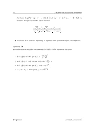 102 3. Conceptos elementales del c´alculo
Por tanto el sg(f ) = sg(−x2 − 4x + 8). Y siendo α1 = −2 − 2
√
3 y α2 = −2 + 2
√
3, su
esquema de signo se muestra a continuaci´on.
α1 0 α2
4
00
− + + − −
m´axm´ın
El c´alculo de la derivada segunda y la representaci´on gr´aﬁca es dejado como ejercicio.
Ejercicio 19
Realizar el estudio anal´ıtico y representaci´on gr´aﬁca de las siguientes funciones:
1. f : R  {3} → R tal que f(x) =
Å
x + 2
x − 3
ã2
.
2. g : R  {−3, 1} → R tal que g(x) = ln x−1
x+3 − x.
3. h : R  {0} → R tal que h(x) = (x + 2)e
x−3
x .
4. i : [−2, +∞) → R tal que i(x) = x
√
x + 2.
Recopilaci´on Material Autoestudio
 