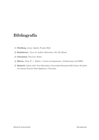 Bibliograf´ıa
[1] Friedberg, Linear Algebra. Prentice Hall.
[2] Kudri´avtsev, Curso de An´alisis Matem´atico. Ed. Mir Mosc´u.
[3] Giovaninni, Funciones Reales.
[4] Siberio, Ficha N◦ 1: ´Algebra 1. Centro de Impresiones y Publicaciones del CEIPA.
[5] Barberis, Ingreso 2011 ´Area Matem´atica. Universidad Nacional de R´ıo Cuarto, Facultad
de Ciencias Exactas F´ısico-Qu´ımicas y Naturales.
Material Autoestudio Recopilaci´on
 