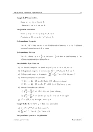 1.1 Conjuntos, elementos y pertenencia 15
Propiedad Conmutativa
Suma: a + b = b + a, ∀ a, b ∈ R.
Producto: a · b = b · a, ∀ a, b ∈ R.
Propiedad Asociativa
Suma: (a + b) + c = a + (b + c), ∀ a, b, c ∈ R.
Producto: (a · b) · c = a · (b · c), ∀ a, b, c ∈ R.
Existencia de Opuesto
∀ x ∈ R, ∃ x ∈ R tal que x + x = 0. Usualmente se lo denota x = −x. El n´umero
cero es el elemento neutro de la suma.
Existencia de Inverso
∀ x ∈ R, tal que x = 0 ∃
1
x
∈ R tal que x ·
1
x
= 1. Este se dice inverso y al 1 se
le llama elemento neutro del producto.
Propiedades Distributivas
a) Del producto respecto a la suma: a · (b + c) = a · b + a · c, ∀ a, b, c ∈ R.
b) De la potencia respecto al producto: (a · b)n = anbn, ∀ a, b ∈ R, ∀ n ∈ N.
c) De la potencia respecto al cociente:
Å
a
b
ãn
=
an
bn
, ∀ a, b ∈ R, b = 0, ∀n ∈ N.
d) Radicaci´on respecto al producto:
1)
n
√
a · b = n
√
a ·
n
√
b, ∀ a, b ∈ R, ∀ n ∈ N, tal que n es impar.
2)
n
√
a · b = n
√
a ·
n
√
b, ∀ a, b ∈ R+
∪ {0}, si n ∈ N tal que n es par.
e) Radicaci´on respecto al cociente:
1) n
…
a
b
=
n
√
a
n
√
b
, ∀ a, b ∈ R, b = 0, n ∈ N con n impar.
2) n
…
a
b
=
n
√
a
n
√
b
, ∀ a, b ∈ R tal que a ≥ 0, b > 0, n ∈ N con n par.
f ) a
m
n = n
√
am, ∀ a ∈ R+
∪ {0}, ∀ m, n ∈ N.
Propiedad del producto y cociente de potencias
a) an · am = an+m, ∀ a ∈ R, ∀ m, n ∈ N.
b)
an
am
= an−m
, ∀ a ∈ R  {0}, ∀ m, n ∈ N.
Propiedad de potencia de potencia
Material Autoestudio Recopilaci´on
 